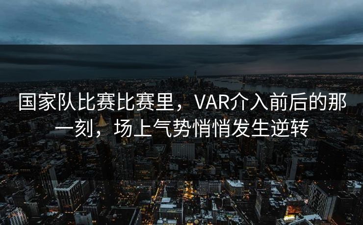 国家队比赛比赛里，VAR介入前后的那一刻，场上气势悄悄发生逆转