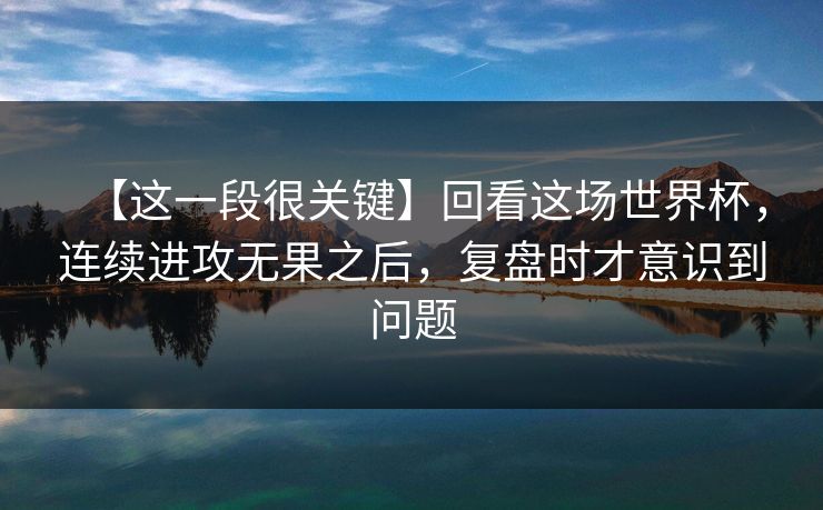 【这一段很关键】回看这场世界杯，连续进攻无果之后，复盘时才意识到问题