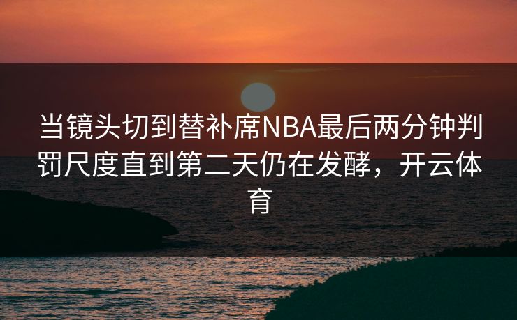 当镜头切到替补席NBA最后两分钟判罚尺度直到第二天仍在发酵，开云体育