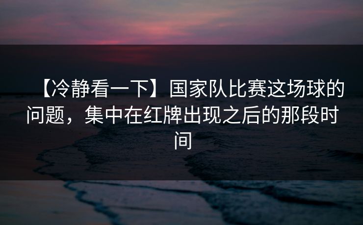 【冷静看一下】国家队比赛这场球的问题，集中在红牌出现之后的那段时间