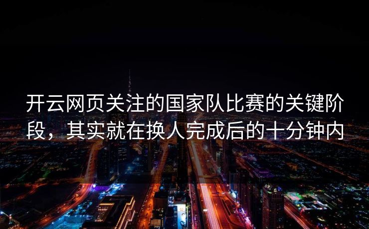 开云网页关注的国家队比赛的关键阶段，其实就在换人完成后的十分钟内