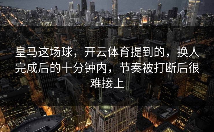 皇马这场球，开云体育提到的，换人完成后的十分钟内，节奏被打断后很难接上