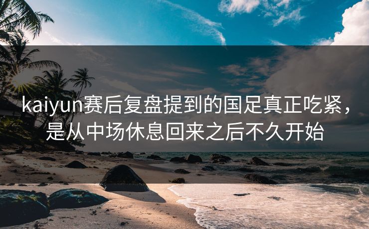 kaiyun赛后复盘提到的国足真正吃紧，是从中场休息回来之后不久开始