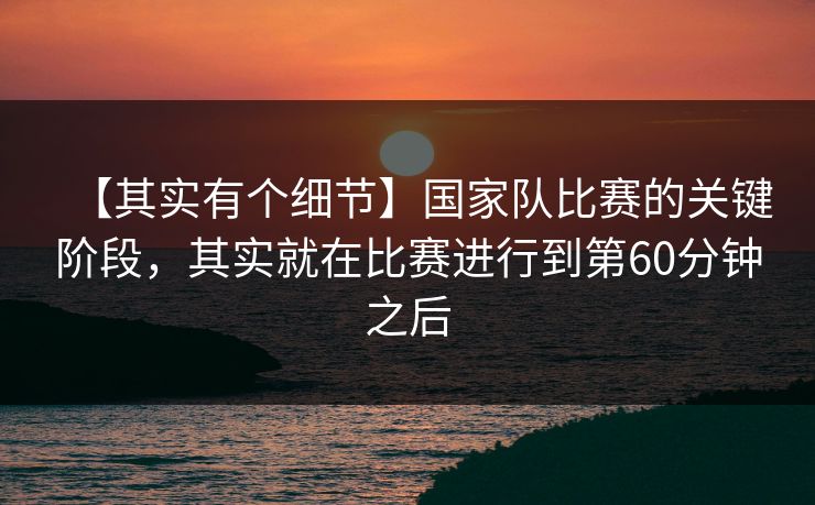 【其实有个细节】国家队比赛的关键阶段，其实就在比赛进行到第60分钟之后
