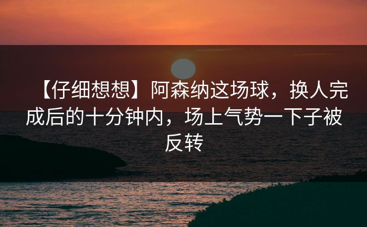 【仔细想想】阿森纳这场球，换人完成后的十分钟内，场上气势一下子被反转