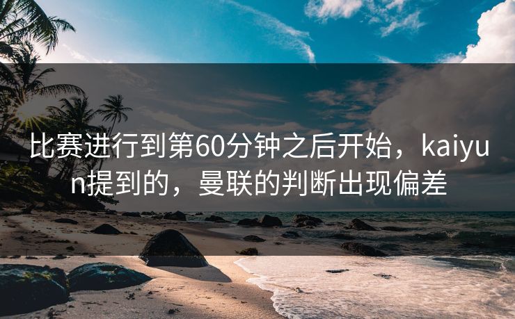比赛进行到第60分钟之后开始，kaiyun提到的，曼联的判断出现偏差