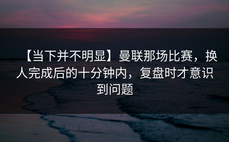 【当下并不明显】曼联那场比赛，换人完成后的十分钟内，复盘时才意识到问题