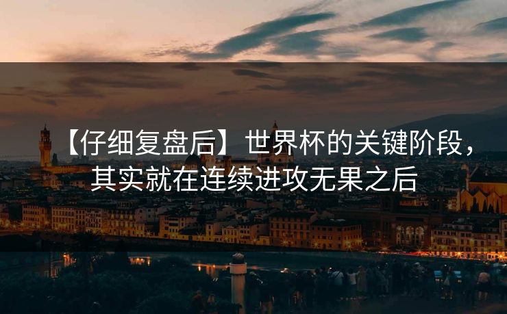 【仔细复盘后】世界杯的关键阶段，其实就在连续进攻无果之后
