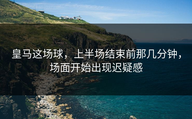 皇马这场球，上半场结束前那几分钟，场面开始出现迟疑感