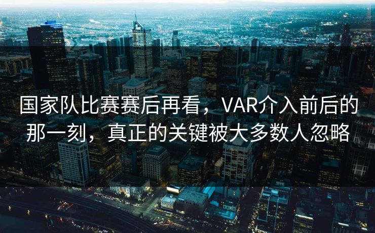 国家队比赛赛后再看，VAR介入前后的那一刻，真正的关键被大多数人忽略
