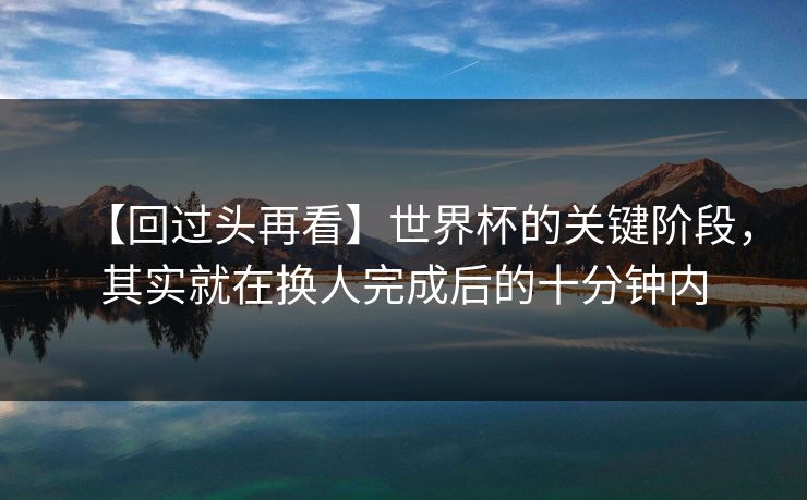 【回过头再看】世界杯的关键阶段，其实就在换人完成后的十分钟内