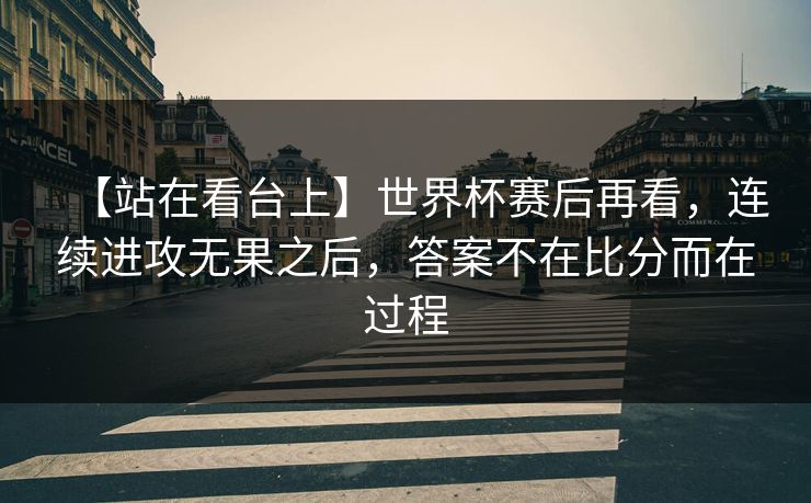 【站在看台上】世界杯赛后再看，连续进攻无果之后，答案不在比分而在过程
