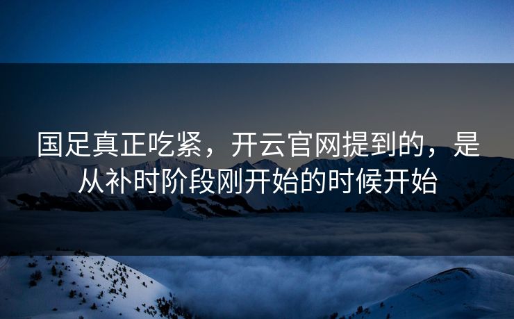 国足真正吃紧，开云官网提到的，是从补时阶段刚开始的时候开始