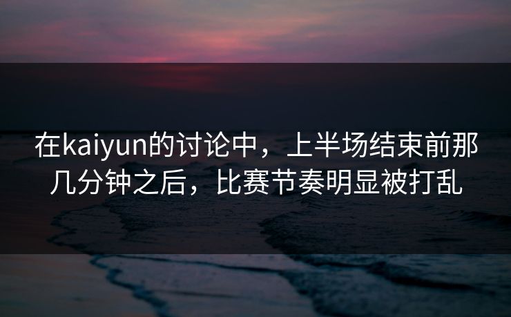 在kaiyun的讨论中，上半场结束前那几分钟之后，比赛节奏明显被打乱