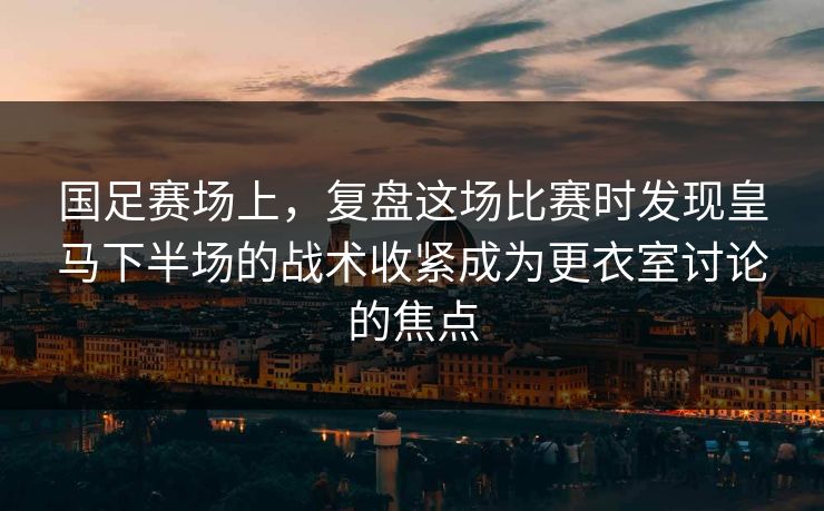 国足赛场上，复盘这场比赛时发现皇马下半场的战术收紧成为更衣室讨论的焦点