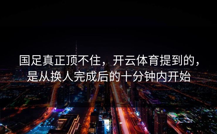 国足真正顶不住，开云体育提到的，是从换人完成后的十分钟内开始