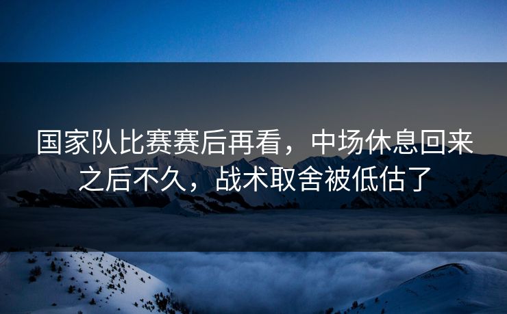 国家队比赛赛后再看，中场休息回来之后不久，战术取舍被低估了