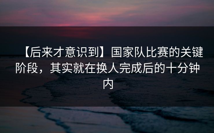 【后来才意识到】国家队比赛的关键阶段，其实就在换人完成后的十分钟内