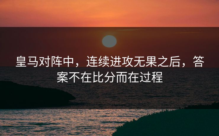 皇马对阵中，连续进攻无果之后，答案不在比分而在过程