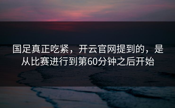 国足真正吃紧，开云官网提到的，是从比赛进行到第60分钟之后开始